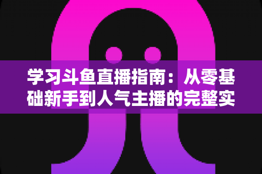 学习斗鱼直播指南：从零基础新手到人气主播的完整实战教程