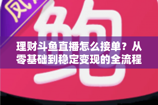 理财斗鱼直播怎么接单？从零基础到稳定变现的全流程实战指南