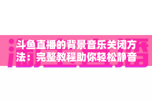 斗鱼直播的背景音乐关闭方法：完整教程助你轻松静音，享受纯净观看与直播体验