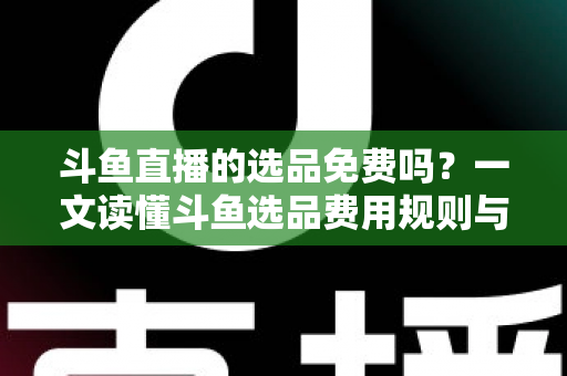 斗鱼直播的选品免费吗？一文读懂斗鱼选品费用规则与带货省钱攻略