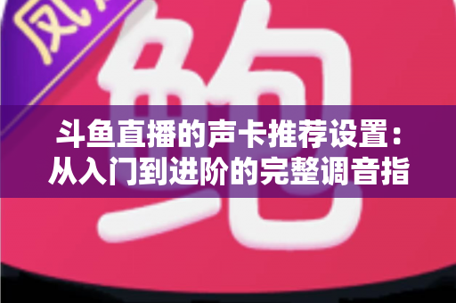 斗鱼直播的声卡推荐设置：从入门到进阶的完整调音指南，助你打造专业级直播音效