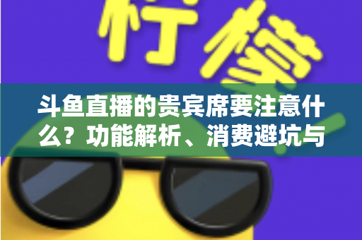 斗鱼直播的贵宾席要注意什么？功能解析、消费避坑与理性观看全指南
