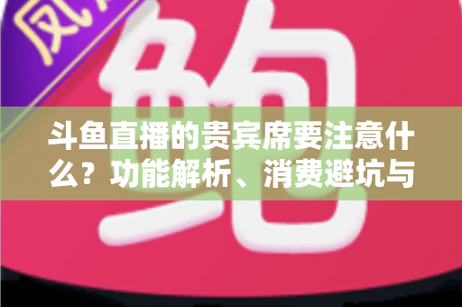 斗鱼直播的贵宾席要注意什么？功能解析、消费避坑与理性观看全指南