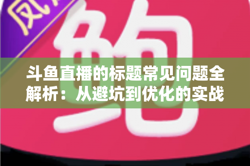 斗鱼直播的标题常见问题全解析：从避坑到优化的实战指南，助你快速提升直播间人气与曝光