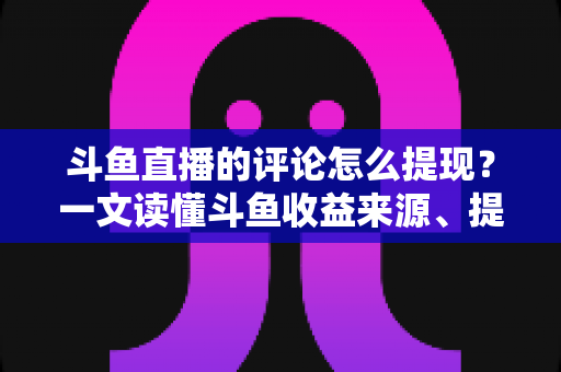 斗鱼直播的评论怎么提现？一文读懂斗鱼收益来源、提现流程与避坑指南