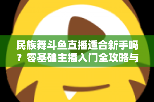 民族舞斗鱼直播适合新手吗?零基础主播入门全攻略与实战指南 民族舞斗鱼直播适合新手吗?零基础主播入门全攻略与实战指南