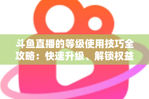 斗鱼直播的等级使用技巧全攻略:快速升级、解锁权益与玩转直播间的实用指南 斗鱼直播的等级使用技巧全攻略:快速升级、解锁权益与玩转直播间的实用指南
