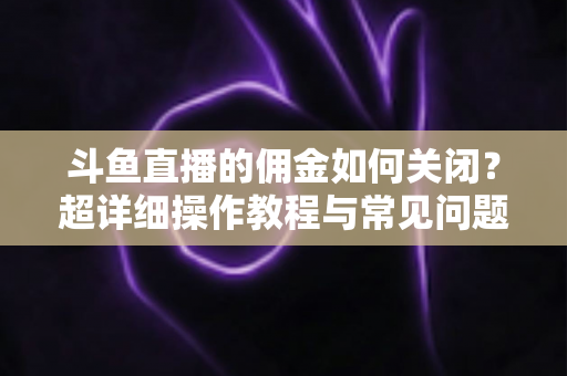 斗鱼直播的佣金如何关闭？超详细操作教程与常见问题一次讲清楚