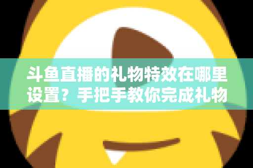 斗鱼直播的礼物特效在哪里设置？手把手教你完成礼物特效配置与优化全攻略