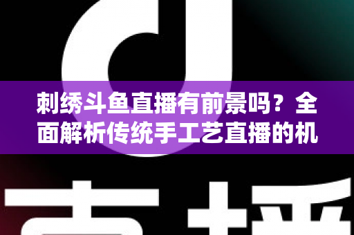 刺绣斗鱼直播有前景吗？全面解析传统手工艺直播的机遇、挑战与破局之道