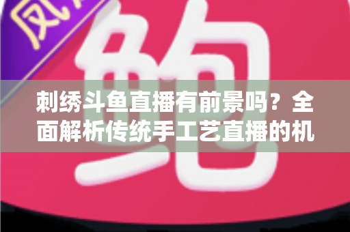刺绣斗鱼直播有前景吗？全面解析传统手工艺直播的机遇、挑战与破局之道