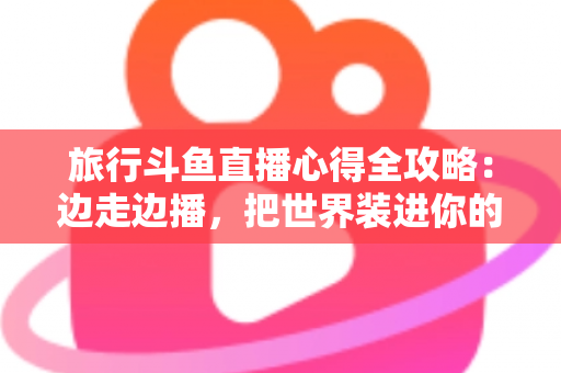 旅行斗鱼直播心得全攻略：边走边播，把世界装进你的直播间
