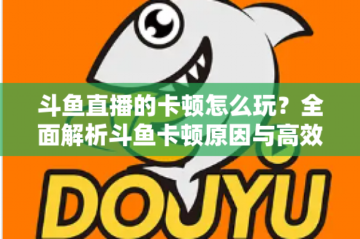 斗鱼直播的卡顿怎么玩？全面解析斗鱼卡顿原因与高效解决方案的实战指南