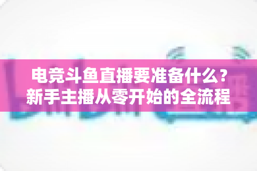 电竞斗鱼直播要准备什么？新手主播从零开始的全流程实战准备指南