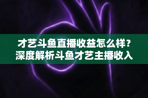 才艺斗鱼直播收益怎么样？深度解析斗鱼才艺主播收入来源、提成比例与赚钱潜力