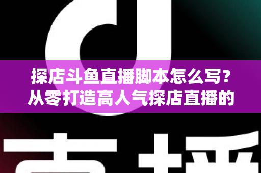 探店斗鱼直播脚本怎么写？从零打造高人气探店直播的完整脚本创作与实操指南