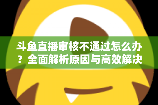 斗鱼直播审核不通过怎么办?全面解析原因与高效解决办法 斗鱼直播审核不通过怎么办?全面解析原因与高效解决办法