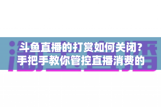 斗鱼直播的打赏如何关闭？手把手教你管控直播消费的完整实用攻略