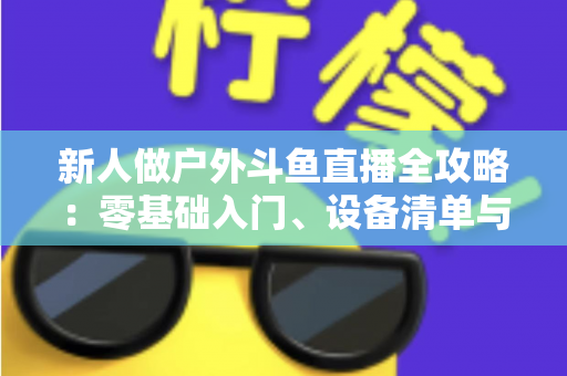 新人做户外斗鱼直播全攻略:零基础入门、设备清单与快速涨粉实战指南 新人做户外斗鱼直播全攻略:零基础入门、设备清单与快速涨粉实战指南