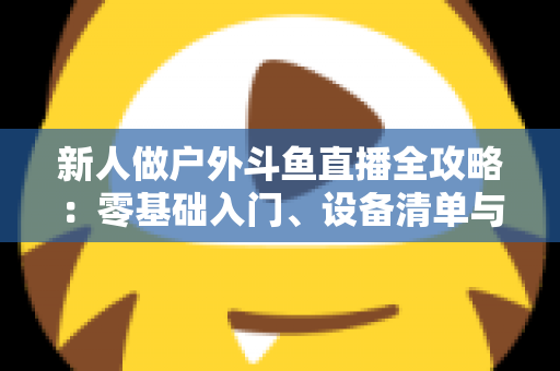 新人做户外斗鱼直播全攻略:零基础入门、设备清单与快速涨粉实战指南 新人做户外斗鱼直播全攻略:零基础入门、设备清单与快速涨粉实战指南