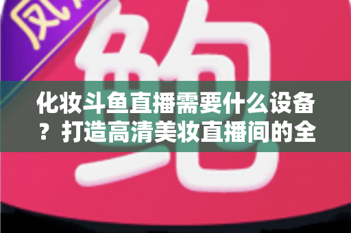 化妆斗鱼直播需要什么设备?打造高清美妆直播间的全套装备指南 化妆斗鱼直播需要什么设备?打造高清美妆直播间的全套装备指南