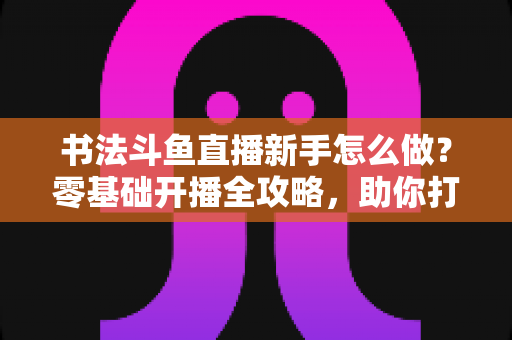 书法斗鱼直播新手怎么做?零基础开播全攻略,助你打造人气书法直播间 书法斗鱼直播新手怎么做?零基础开播全攻略,助你打造人气书法直播间