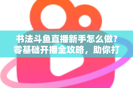 书法斗鱼直播新手怎么做？零基础开播全攻略，助你打造人气书法直播间