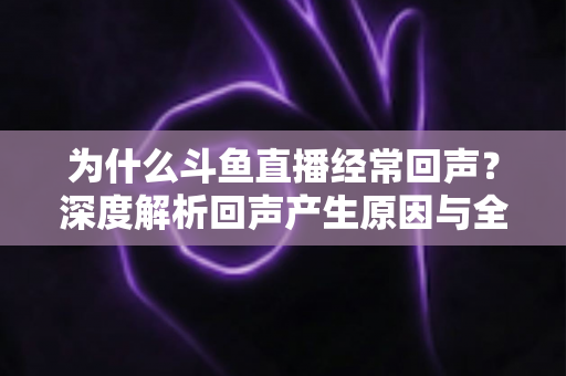 为什么斗鱼直播经常回声？深度解析回声产生原因与全方位解决指南