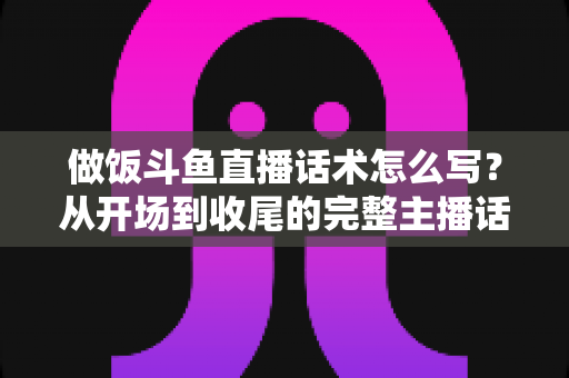 做饭斗鱼直播话术怎么写？从开场到收尾的完整主播话术指南（附模板与技巧）