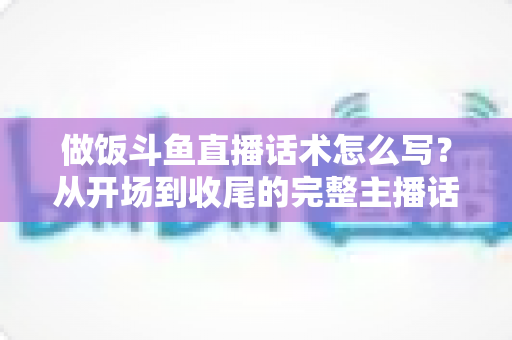 做饭斗鱼直播话术怎么写？从开场到收尾的完整主播话术指南（附模板与技巧）