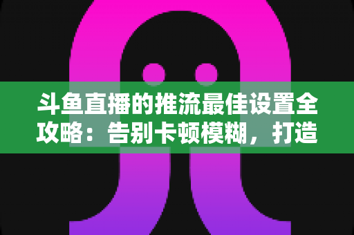 斗鱼直播的推流最佳设置全攻略:告别卡顿模糊,打造高清流畅直播间 斗鱼直播的推流最佳设置全攻略:告别卡顿模糊,打造高清流畅直播间
