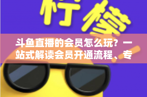 斗鱼直播的会员怎么玩?一站式解读会员开通流程、专属权益与实用玩法攻略 斗鱼直播的会员怎么玩?一站式解读会员开通流程、专属权益与实用玩法攻略