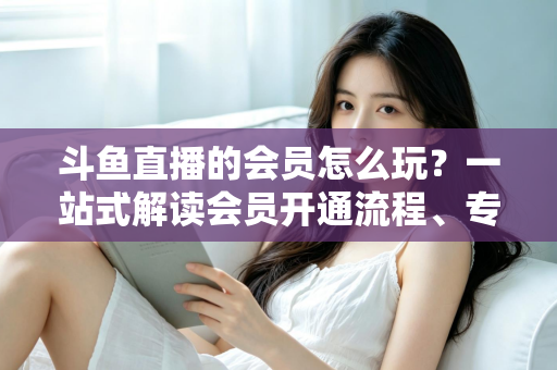 斗鱼直播的会员怎么玩?一站式解读会员开通流程、专属权益与实用玩法攻略 斗鱼直播的会员怎么玩?一站式解读会员开通流程、专属权益与实用玩法攻略