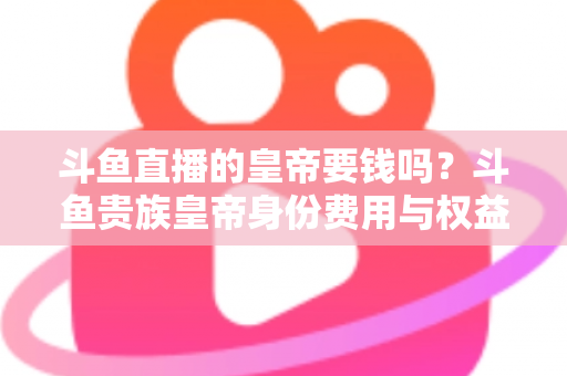 斗鱼直播的皇帝要钱吗？斗鱼贵族皇帝身份费用与权益全面解析