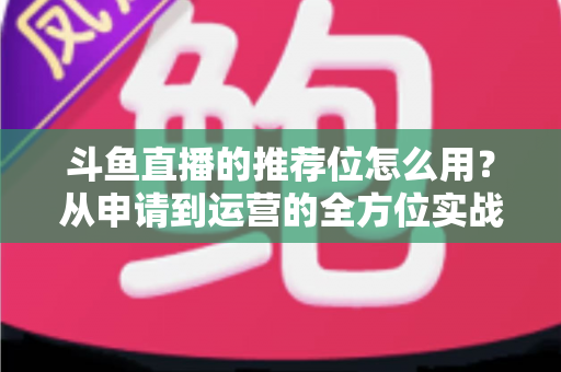 斗鱼直播的推荐位怎么用？从申请到运营的全方位实战指南，助你快速提升直播间曝光与人气