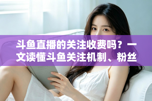 斗鱼直播的关注收费吗？一文读懂斗鱼关注机制、粉丝团与常见误区
