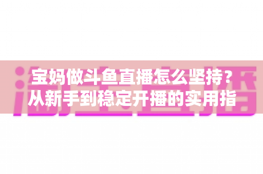 宝妈做斗鱼直播怎么坚持?从新手到稳定开播的实用指南与心态攻略 宝妈做斗鱼直播怎么坚持?从新手到稳定开播的实用指南与心态攻略