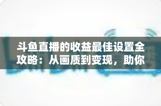 斗鱼直播的收益最佳设置全攻略：从画质到变现，助你轻松提升直播收入
