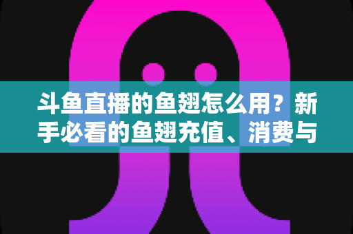 斗鱼直播的鱼翅怎么用?新手必看的鱼翅充值、消费与使用全攻略 斗鱼直播的鱼翅怎么用?新手必看的鱼翅充值、消费与使用全攻略