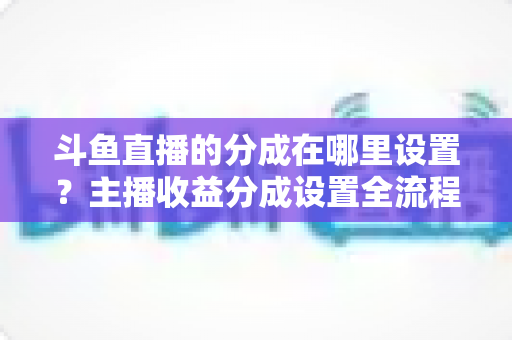 斗鱼直播的分成在哪里设置？主播收益分成设置全流程详解与优化指南
