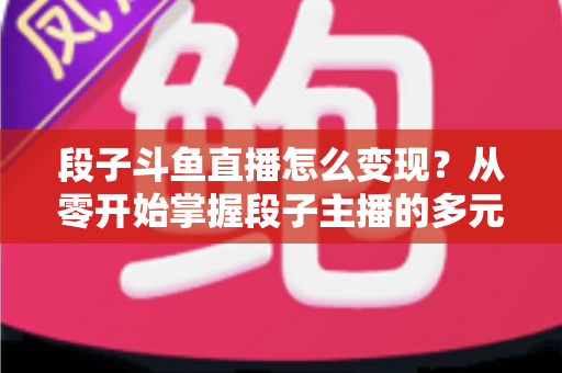 段子斗鱼直播怎么变现？从零开始掌握段子主播的多元化赚钱攻略