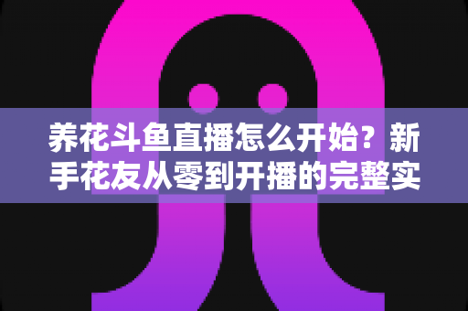 养花斗鱼直播怎么开始？新手花友从零到开播的完整实战指南