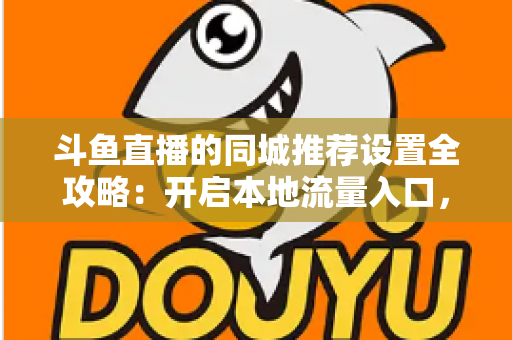 斗鱼直播的同城推荐设置全攻略：开启本地流量入口，精准触达同城观众的实用指南