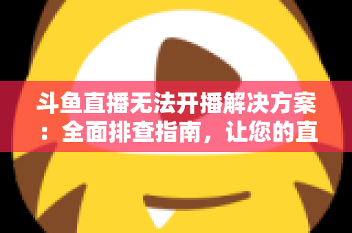 斗鱼直播无法开播解决方案：全面排查指南，让您的直播间快速恢复正常