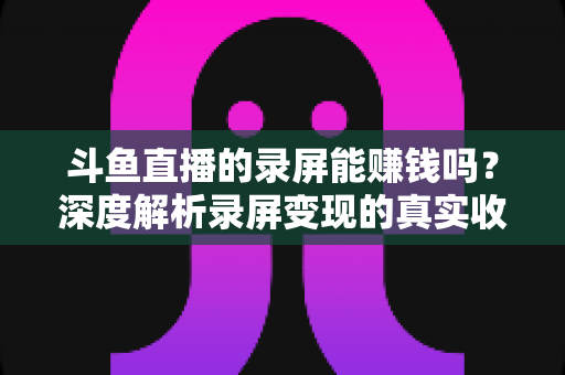 斗鱼直播的录屏能赚钱吗?深度解析录屏变现的真实收益、版权风险与合规操作全攻略 斗鱼直播的录屏能赚钱吗?深度解析录屏变现的真实收益、版权风险与合规操作全攻略