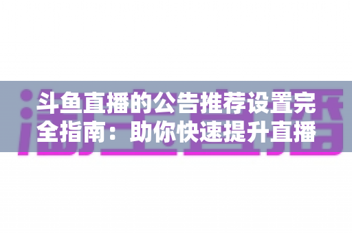 斗鱼直播的公告推荐设置完全指南：助你快速提升直播间人气与互动的实用攻略