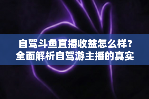 自驾斗鱼直播收益怎么样?全面解析自驾游主播的真实收入水平与变现攻略 自驾斗鱼直播收益怎么样?全面解析自驾游主播的真实收入水平与变现攻略
