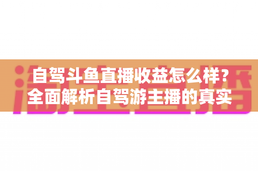 自驾斗鱼直播收益怎么样?全面解析自驾游主播的真实收入水平与变现攻略 自驾斗鱼直播收益怎么样?全面解析自驾游主播的真实收入水平与变现攻略