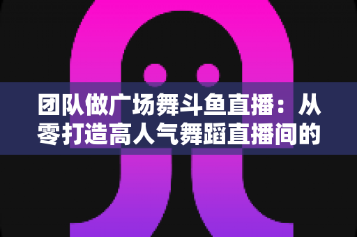 团队做广场舞斗鱼直播:从零打造高人气舞蹈直播间的完整指南 团队做广场舞斗鱼直播:从零打造高人气舞蹈直播间的完整指南