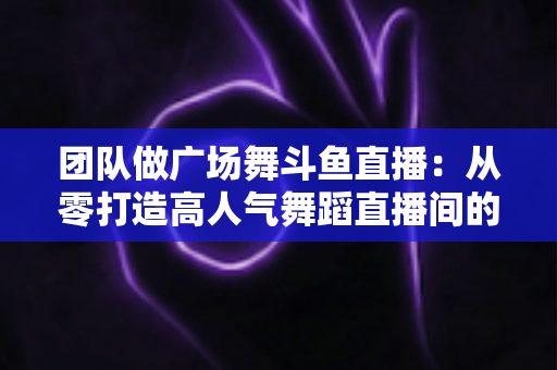 团队做广场舞斗鱼直播:从零打造高人气舞蹈直播间的完整指南 团队做广场舞斗鱼直播:从零打造高人气舞蹈直播间的完整指南